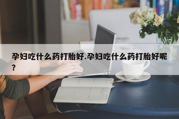 打胎药货到付款孕妇吃什么药打胎好.孕妇吃什么药打胎好呢？