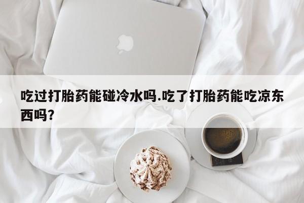 打胎药货到付款吃过打胎药能碰冷水吗.吃了打胎药能吃凉东西吗？