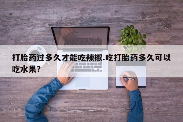 打胎药货到付款打胎药过多久才能吃辣椒.吃打胎药多久可以吃水果？