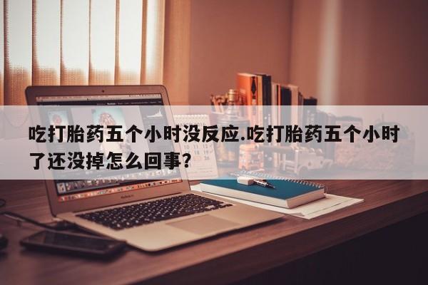 打胎药货到付款吃打胎药五个小时没反应.吃打胎药五个小时了还没掉怎么回事？