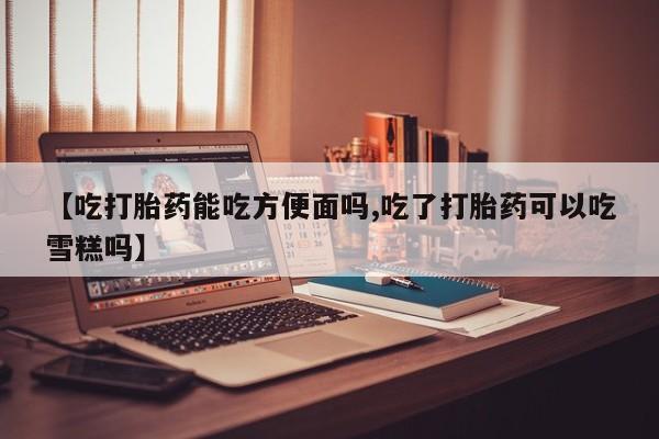 打胎药货到付款【吃打胎药能吃方便面吗,吃了打胎药可以吃雪糕吗】
