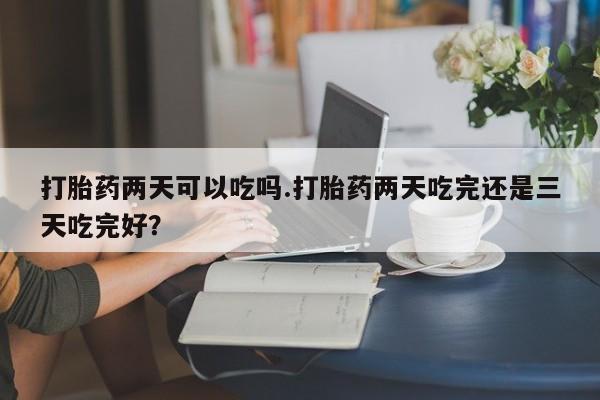 打胎药货到付款打胎药两天可以吃吗.打胎药两天吃完还是三天吃完好？