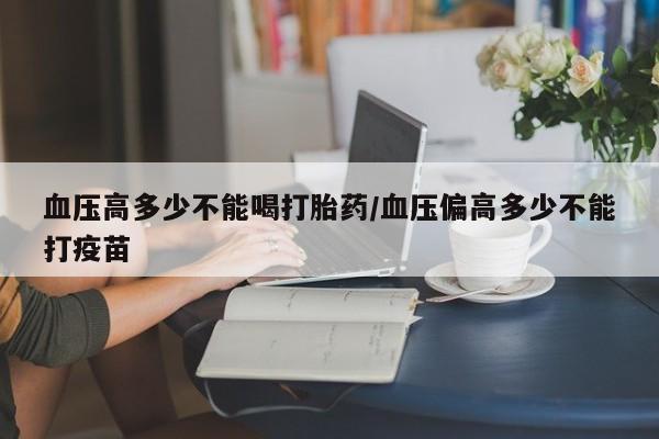 打胎药货到付款血压高多少不能喝打胎药/血压偏高多少不能打疫苗