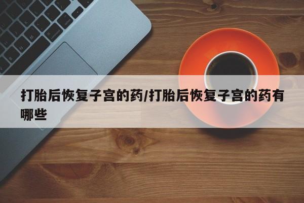 打胎药货到付款打胎后恢复子宫的药/打胎后恢复子宫的药有哪些