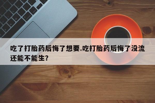 打胎药货到付款吃了打胎药后悔了想要.吃打胎药后悔了没流还能不能生？