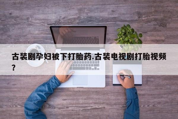 打胎药货到付款古装剧孕妇被下打胎药.古装电视剧打胎视频？