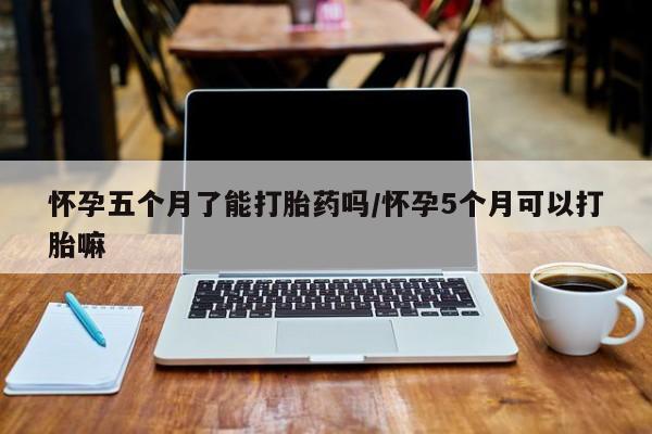 打胎药货到付款怀孕五个月了能打胎药吗/怀孕5个月可以打胎嘛