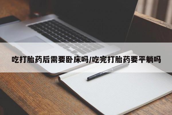 打胎药货到付款吃打胎药后需要卧床吗/吃完打胎药要平躺吗