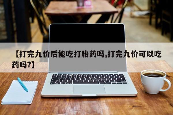 打胎药货到付款【打完九价后能吃打胎药吗,打完九价可以吃药吗?】