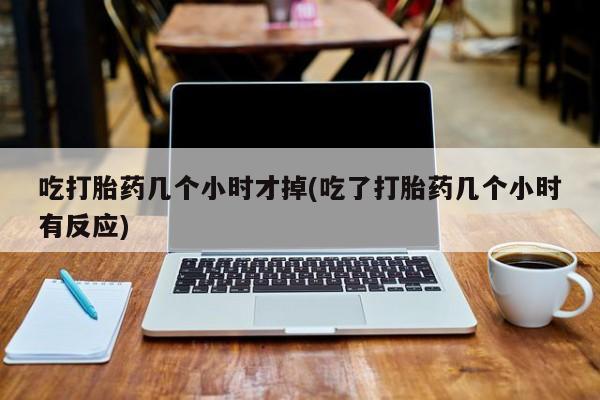 打胎药货到付款吃打胎药几个小时才掉(吃了打胎药几个小时有反应)
