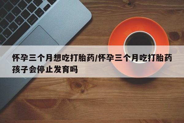 打胎药货到付款怀孕三个月想吃打胎药/怀孕三个月吃打胎药孩子会停止发育吗