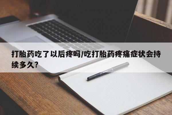 打胎药货到付款打胎药吃了以后疼吗/吃打胎药疼痛症状会持续多久?