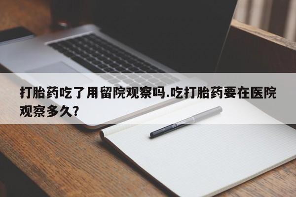 打胎药货到付款打胎药吃了用留院观察吗.吃打胎药要在医院观察多久？