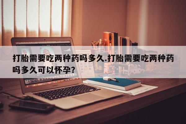 打胎药货到付款打胎需要吃两种药吗多久.打胎需要吃两种药吗多久可以怀孕？