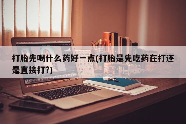 打胎药货到付款打胎先喝什么药好一点(打胎是先吃药在打还是直接打?)