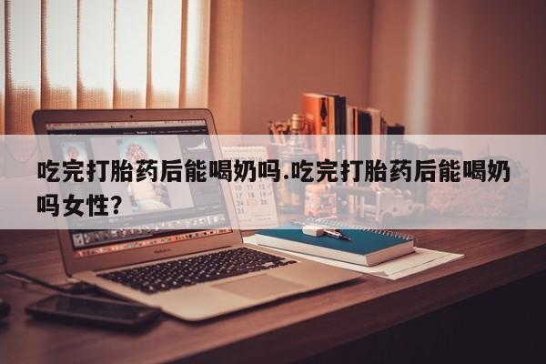 打胎药货到付款吃完打胎药后能喝奶吗.吃完打胎药后能喝奶吗女性？