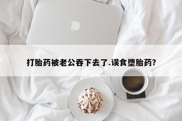打胎药货到付款打胎药被老公吞下去了.误食堕胎药？