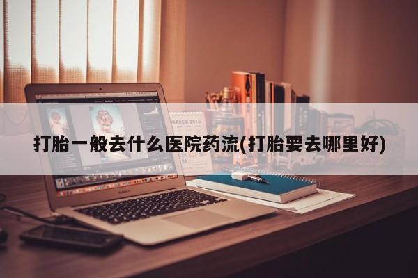 打胎药货到付款打胎一般去什么医院药流(打胎要去哪里好)