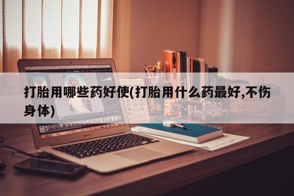 打胎药货到付款打胎用哪些药好使(打胎用什么药最好,不伤身体)