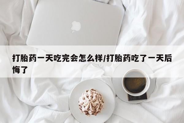 打胎药货到付款打胎药一天吃完会怎么样/打胎药吃了一天后悔了