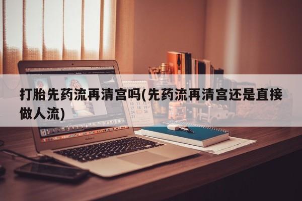 打胎药货到付款打胎先药流再清宫吗(先药流再清宫还是直接做人流)