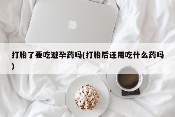 打胎药货到付款打胎了要吃避孕药吗(打胎后还用吃什么药吗)