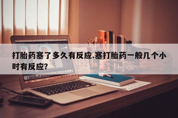 打胎药货到付款打胎药塞了多久有反应.塞打胎药一般几个小时有反应？