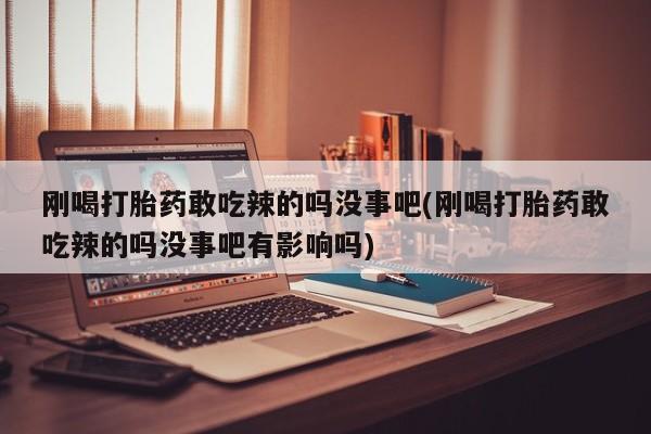 打胎药货到付款刚喝打胎药敢吃辣的吗没事吧(刚喝打胎药敢吃辣的吗没事吧有影响吗)