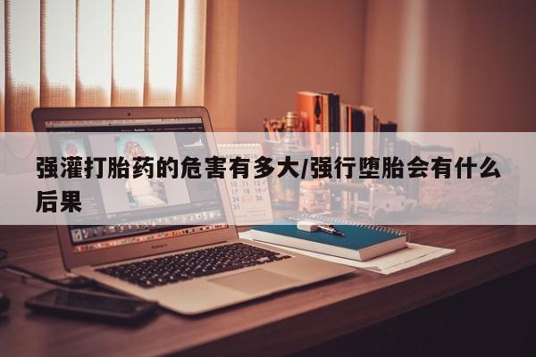 打胎药货到付款强灌打胎药的危害有多大/强行堕胎会有什么后果