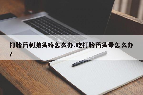 打胎药货到付款打胎药刺激头疼怎么办.吃打胎药头晕怎么办？