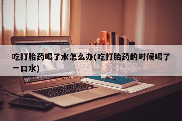 打胎药货到付款吃打胎药喝了水怎么办(吃打胎药的时候喝了一口水)