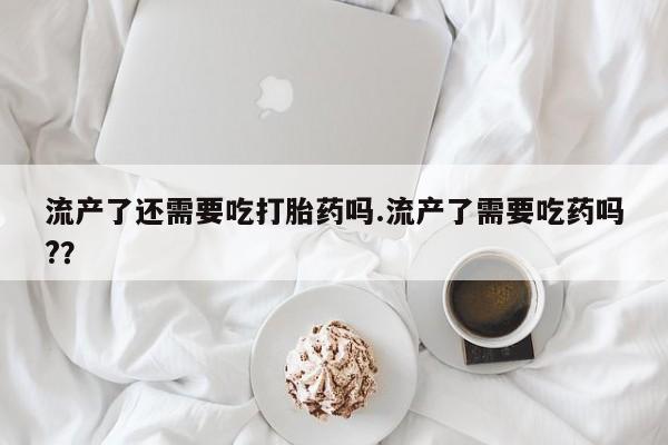 打胎药货到付款流产了还需要吃打胎药吗.流产了需要吃药吗?？