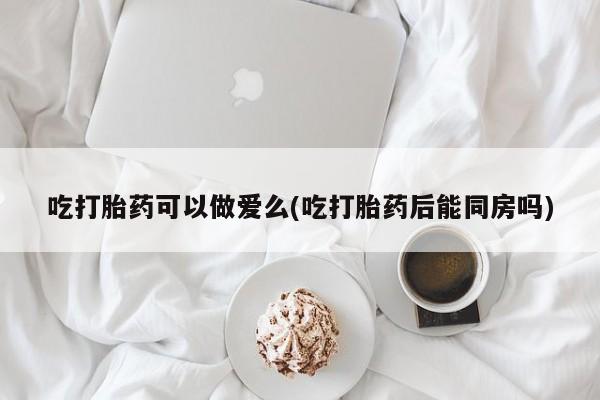 打胎药货到付款吃打胎药可以做爱么(吃打胎药后能同房吗)