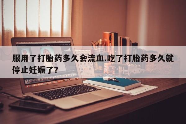 打胎药货到付款服用了打胎药多久会流血.吃了打胎药多久就停止妊娠了？