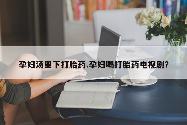 打胎药货到付款孕妇汤里下打胎药.孕妇喝打胎药电视剧？