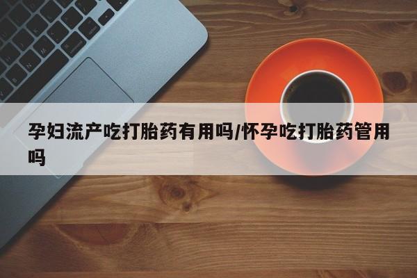 打胎药货到付款孕妇流产吃打胎药有用吗/怀孕吃打胎药管用吗