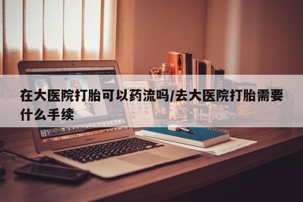 打胎药货到付款在大医院打胎可以药流吗/去大医院打胎需要什么手续