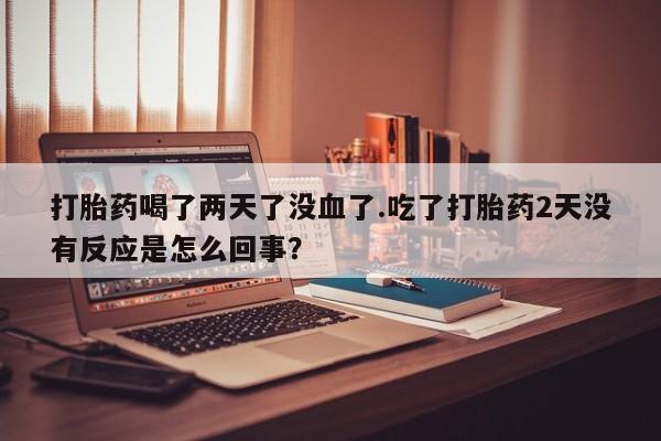 打胎药货到付款打胎药喝了两天了没血了.吃了打胎药2天没有反应是怎么回事？