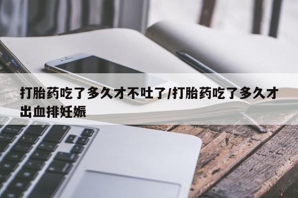 打胎药货到付款打胎药吃了多久才不吐了/打胎药吃了多久才出血排妊娠