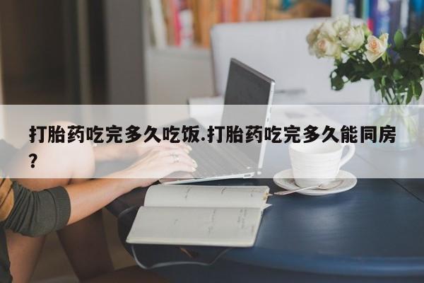 打胎药货到付款打胎药吃完多久吃饭.打胎药吃完多久能同房？