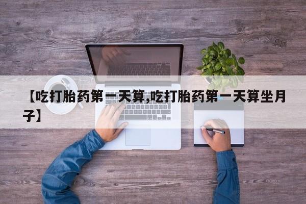 打胎药货到付款【吃打胎药第一天算,吃打胎药第一天算坐月子】
