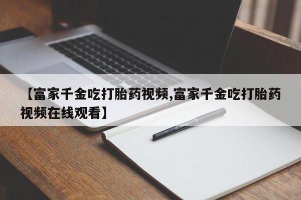 打胎药货到付款【富家千金吃打胎药视频,富家千金吃打胎药视频在线观看】