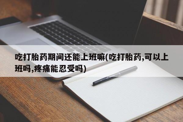 打胎药货到付款吃打胎药期间还能上班嘛(吃打胎药,可以上班吗,疼痛能忍受吗)