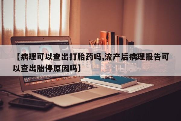 打胎药货到付款【病理可以查出打胎药吗,流产后病理报告可以查出胎停原因吗】