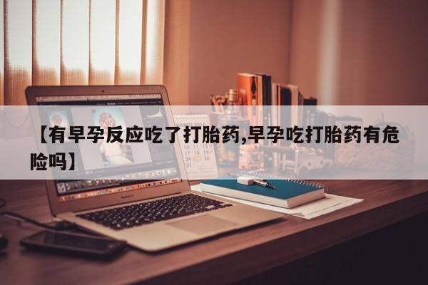 打胎药货到付款【有早孕反应吃了打胎药,早孕吃打胎药有危险吗】