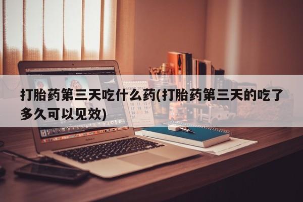 打胎药货到付款打胎药第三天吃什么药(打胎药第三天的吃了多久可以见效)