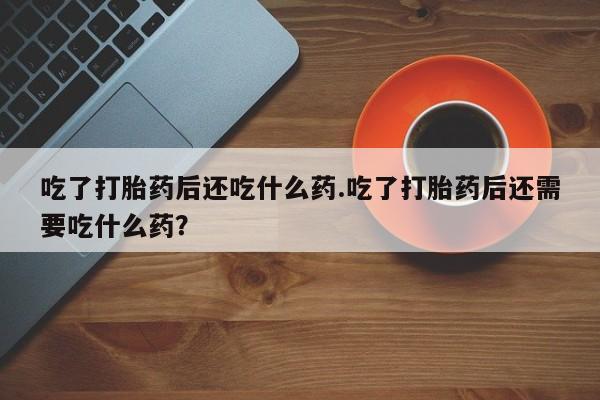 打胎药货到付款吃了打胎药后还吃什么药.吃了打胎药后还需要吃什么药？