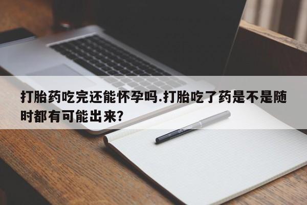打胎药货到付款打胎药吃完还能怀孕吗.打胎吃了药是不是随时都有可能出来？