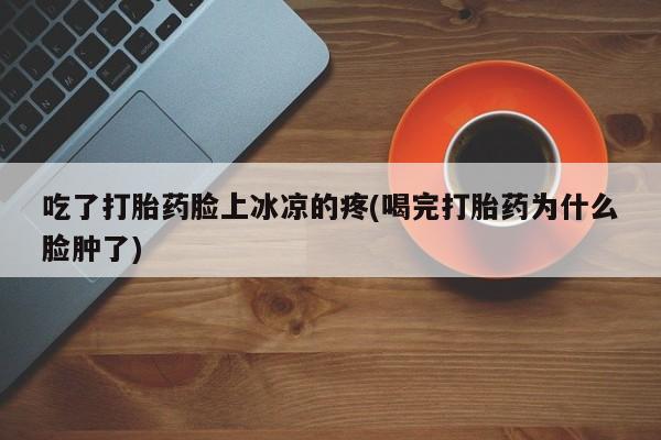 打胎药货到付款吃了打胎药脸上冰凉的疼(喝完打胎药为什么脸肿了)