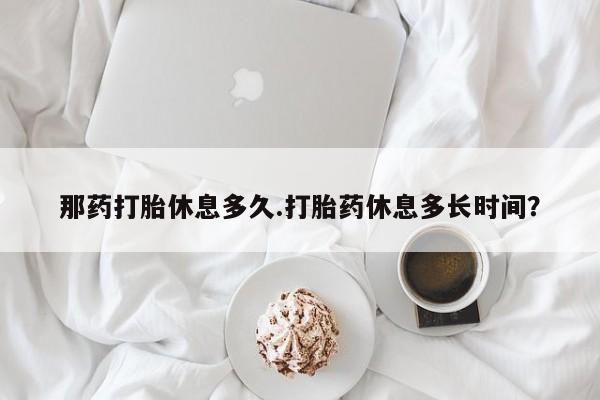 打胎药货到付款那药打胎休息多久.打胎药休息多长时间？